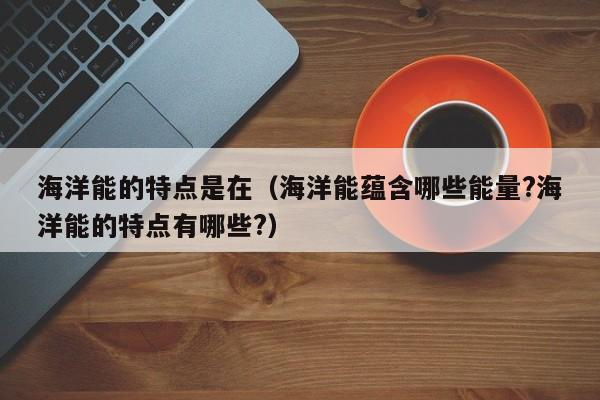 海洋能的特点是在（海洋能蕴含哪些能量?海洋能的特点有哪些?）  第1张