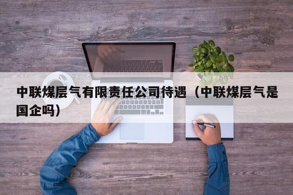 中联煤层气有限责任公司待遇（中联煤层气是国企吗）  第1张