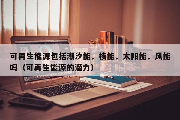 可再生能源包括潮汐能、核能、太阳能、风能吗（可再生能源的潜力）  第1张