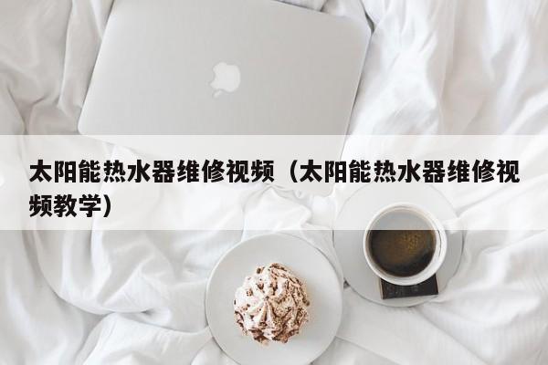 太阳能热水器维修视频（太阳能热水器维修视频教学）  第1张