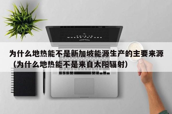 为什么地热能不是新加坡能源生产的主要来源（为什么地热能不是来自太阳辐射）  第1张