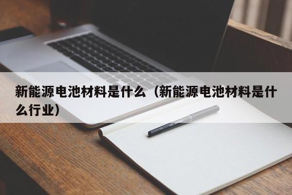 新能源电池材料是什么（新能源电池材料是什么行业）  第1张