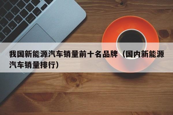 我国新能源汽车销量前十名品牌（国内新能源汽车销量排行）  第1张