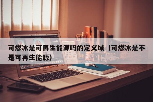 可燃冰是可再生能源吗的定义域（可燃冰是不是可再生能源）  第1张