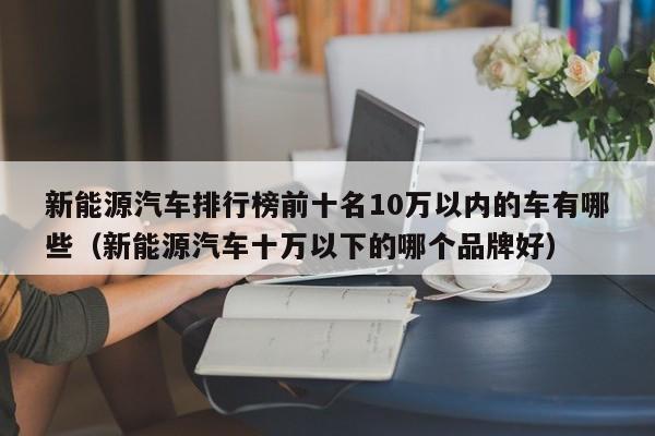 新能源汽车排行榜前十名10万以内的车有哪些（新能源汽车十万以下的哪个品牌好）  第1张