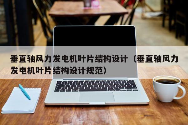 垂直轴风力发电机叶片结构设计（垂直轴风力发电机叶片结构设计规范）  第1张