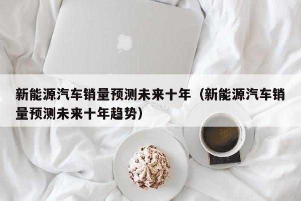 新能源汽车销量预测未来十年（新能源汽车销量预测未来十年趋势）  第1张
