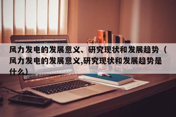 风力发电的发展意义、研究现状和发展趋势（风力发电的发展意义,研究现状和发展趋势是什么）  第1张