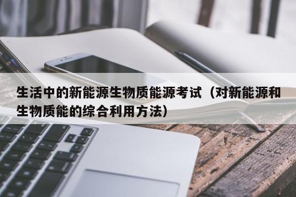 生活中的新能源生物质能源考试（对新能源和生物质能的综合利用方法）  第1张