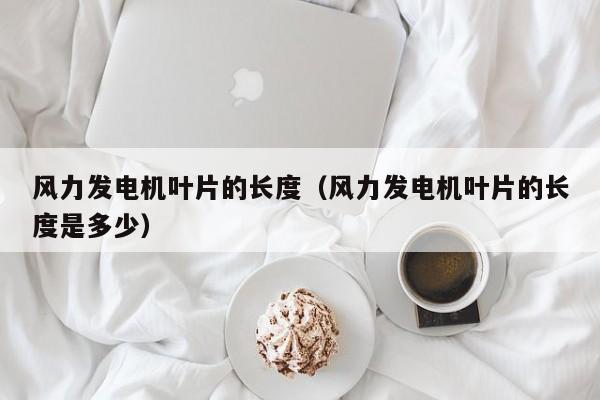 风力发电机叶片的长度（风力发电机叶片的长度是多少）  第1张