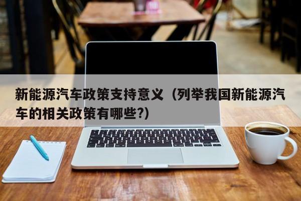 新能源汽车政策支持意义（列举我国新能源汽车的相关政策有哪些?）  第1张