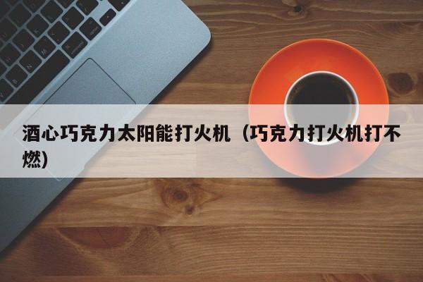 酒心巧克力太阳能打火机（巧克力打火机打不燃）  第1张