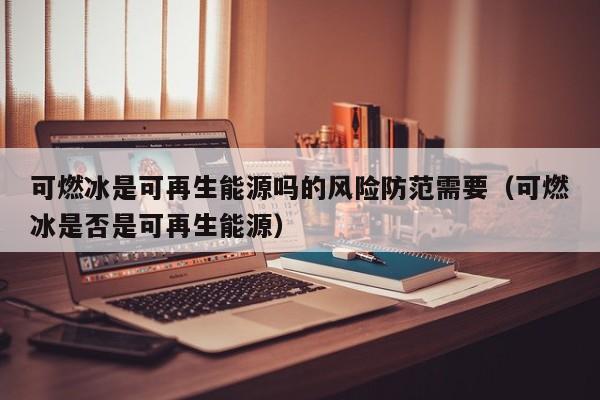 可燃冰是可再生能源吗的风险防范需要（可燃冰是否是可再生能源）  第1张