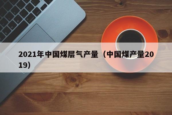 2021年中国煤层气产量（中国煤产量2019）  第1张