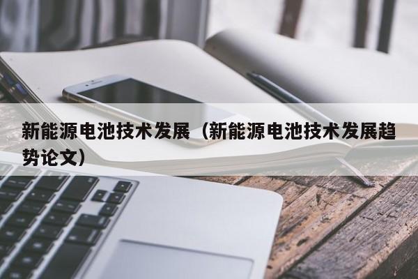 新能源电池技术发展（新能源电池技术发展趋势论文）  第1张