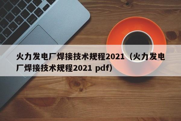 火力发电厂焊接技术规程2021（火力发电厂焊接技术规程2021 pdf）  第1张