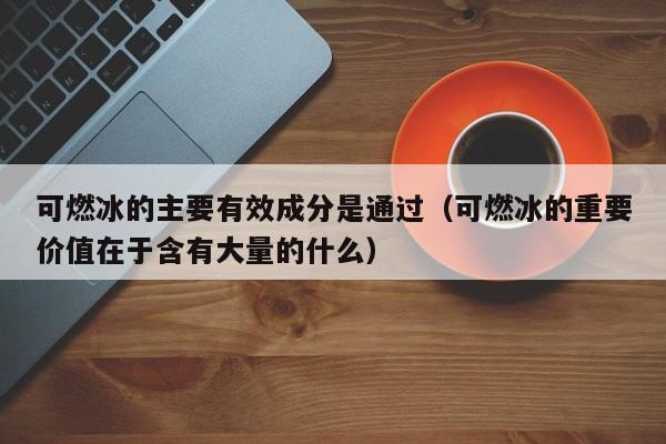 可燃冰的主要有效成分是通过（可燃冰的重要价值在于含有大量的什么）  第1张
