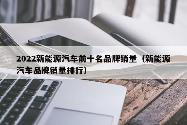 2022新能源汽车前十名品牌销量（新能源汽车品牌销量排行）  第1张