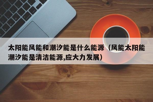 太阳能风能和潮汐能是什么能源（风能太阳能潮汐能是清洁能源,应大力发展）  第1张