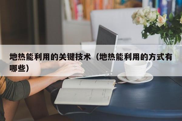 地热能利用的关键技术（地热能利用的方式有哪些）  第1张
