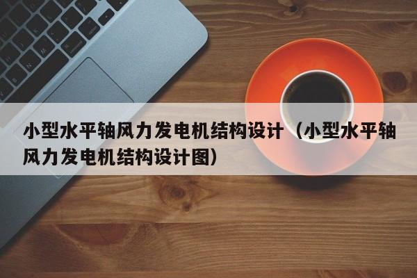 小型水平轴风力发电机结构设计（小型水平轴风力发电机结构设计图）  第1张