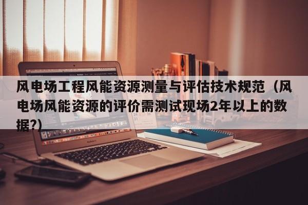 风电场工程风能资源测量与评估技术规范（风电场风能资源的评价需测试现场2年以上的数据?）  第1张