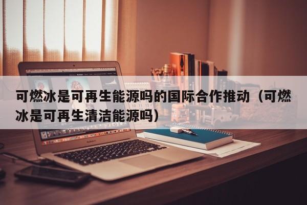 可燃冰是可再生能源吗的国际合作推动（可燃冰是可再生清洁能源吗）  第1张