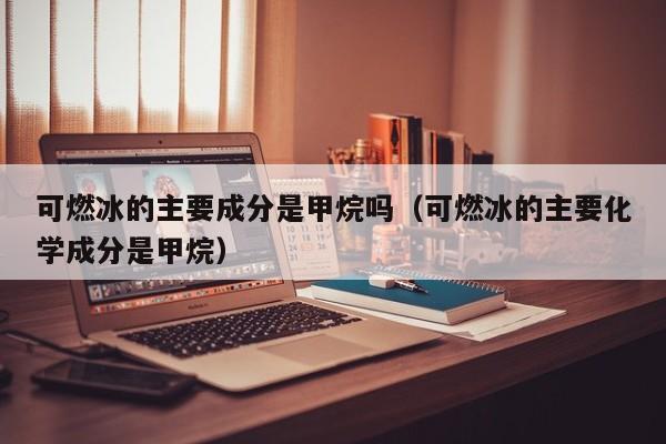 可燃冰的主要成分是甲烷吗（可燃冰的主要化学成分是甲烷）  第1张