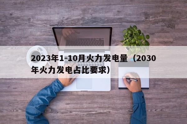 2023年1-10月火力发电量（2030年火力发电占比要求）  第1张