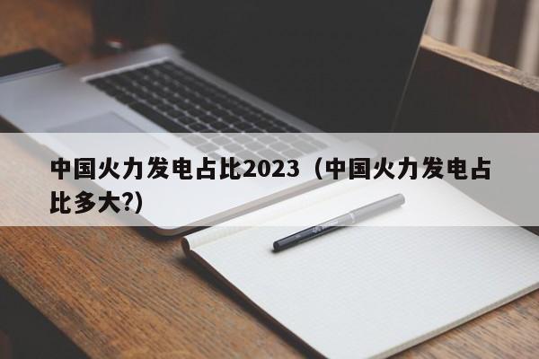中国火力发电占比2023（中国火力发电占比多大?）  第1张