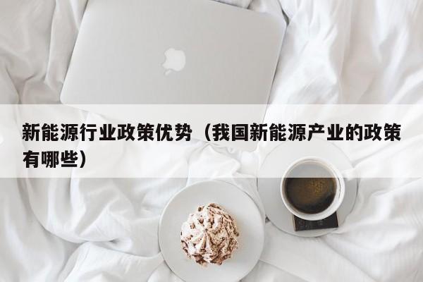 新能源行业政策优势（我国新能源产业的政策有哪些）  第1张