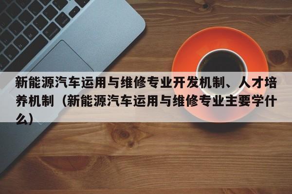 新能源汽车运用与维修专业开发机制、人才培养机制（新能源汽车运用与维修专业主要学什么）  第1张