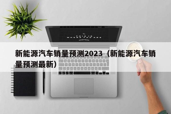 新能源汽车销量预测2023（新能源汽车销量预测最新）  第1张