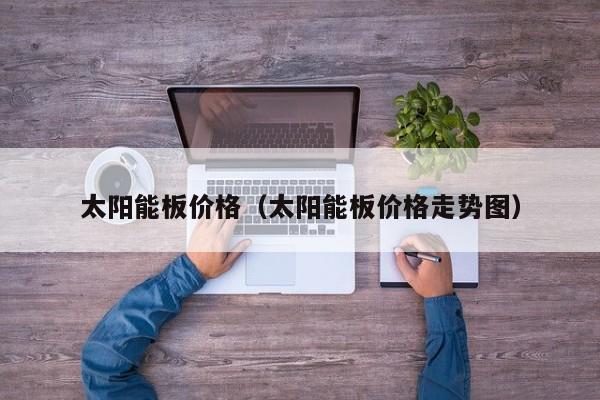 太阳能板价格（太阳能板价格走势图）  第1张
