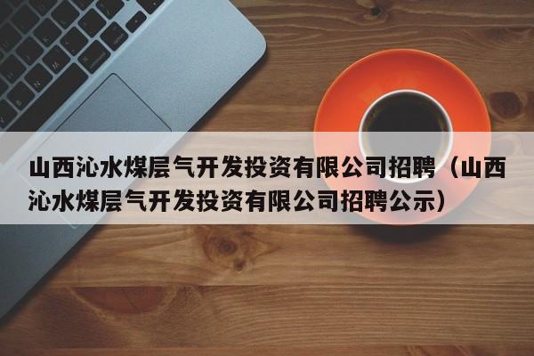 山西沁水煤层气开发投资有限公司招聘（山西沁水煤层气开发投资有限公司招聘公示）  第1张