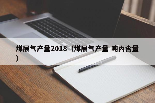 煤层气产量2018（煤层气产量 吨内含量）  第1张