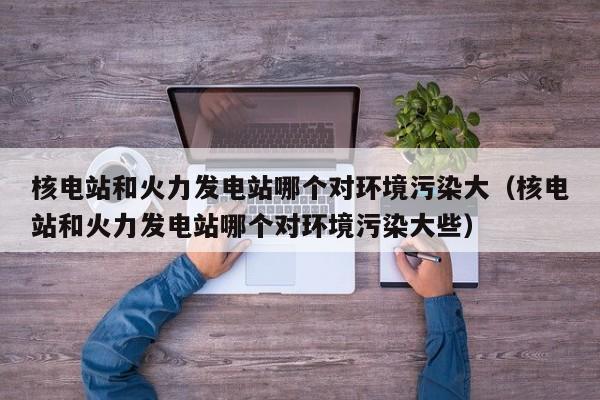 核电站和火力发电站哪个对环境污染大（核电站和火力发电站哪个对环境污染大些）  第1张