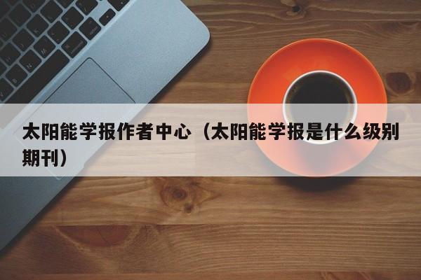 太阳能学报作者中心（太阳能学报是什么级别期刊）  第1张