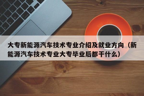 大专新能源汽车技术专业介绍及就业方向（新能源汽车技术专业大专毕业后都干什么）  第1张
