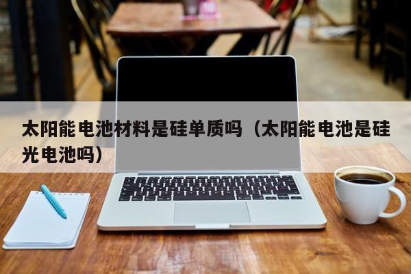 太阳能电池材料是硅单质吗（太阳能电池是硅光电池吗）  第1张