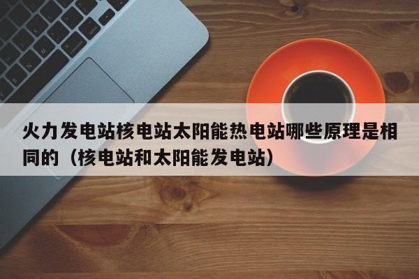 火力发电站核电站太阳能热电站哪些原理是相同的（核电站和太阳能发电站）  第1张