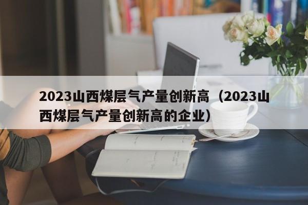 2023山西煤层气产量创新高（2023山西煤层气产量创新高的企业）  第1张