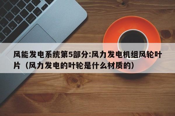 风能发电系统第5部分:风力发电机组风轮叶片（风力发电的叶轮是什么材质的）  第1张