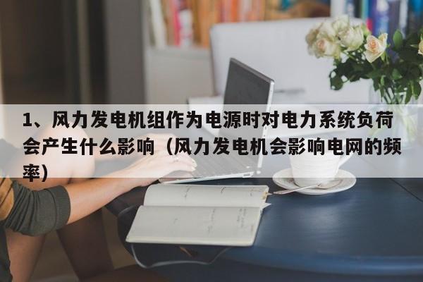 1、风力发电机组作为电源时对电力系统负荷会产生什么影响（风力发电机会影响电网的频率）  第1张