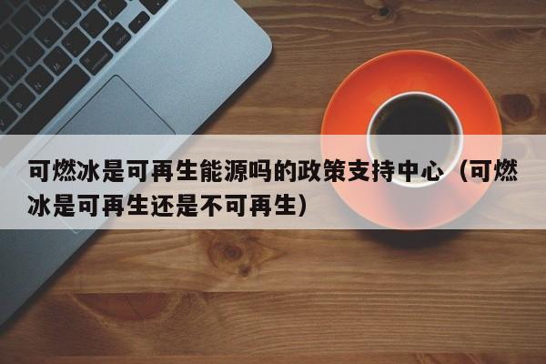 可燃冰是可再生能源吗的政策支持中心（可燃冰是可再生还是不可再生）  第1张
