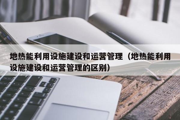 地热能利用设施建设和运营管理（地热能利用设施建设和运营管理的区别）  第1张