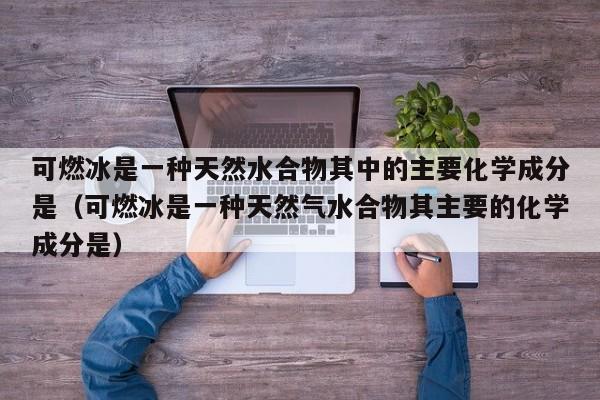 可燃冰是一种天然水合物其中的主要化学成分是（可燃冰是一种天然气水合物其主要的化学成分是）  第1张