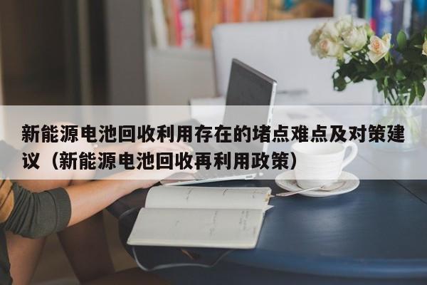 新能源电池回收利用存在的堵点难点及对策建议（新能源电池回收再利用政策）  第1张