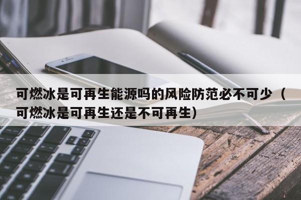 可燃冰是可再生能源吗的风险防范必不可少（可燃冰是可再生还是不可再生）  第1张