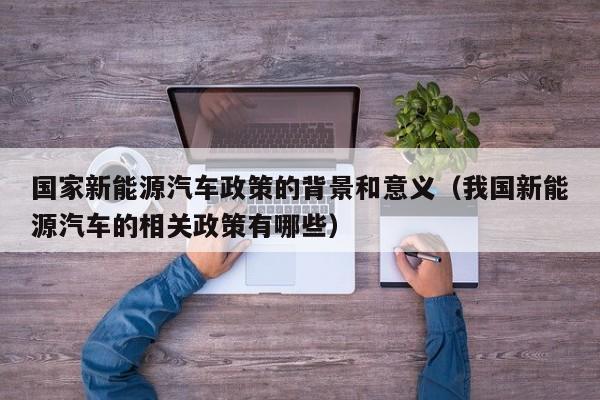 国家新能源汽车政策的背景和意义（我国新能源汽车的相关政策有哪些）  第1张